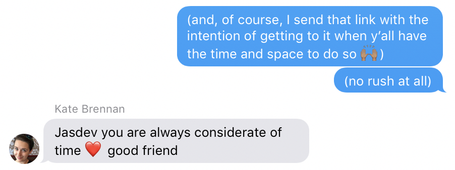 iMessage Conversation: Me: “(and, of course, I send that link with the intention of getting to it when y’all have the time and space to do so 🙌🏽)”, Me: “(no rush at all)”, Kate: “Jasdev you are always considerate of time ❤️ good friend”